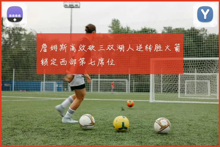 詹姆斯高效砍三双湖人逆转胜火箭锁定西部第七席位