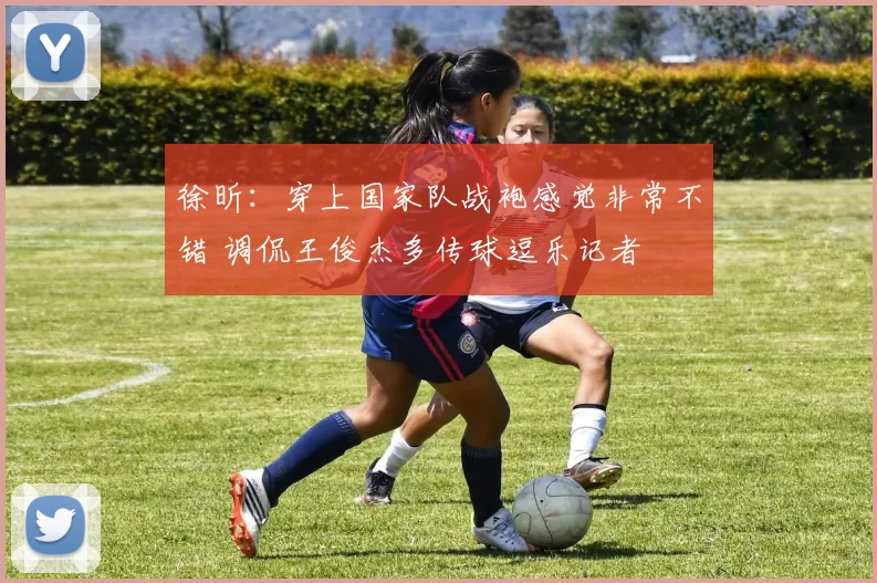 徐昕：穿上国家队战袍感觉非常不错 调侃王俊杰多传球逗乐记者