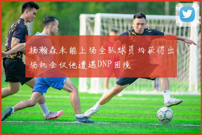 杨瀚森未能上场全队球员均获得出场机会仅他遭遇DNP困境