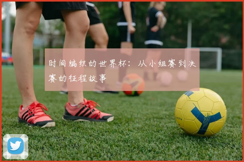 时间编织的世界杯：从小组赛到决赛的征程故事