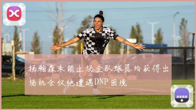 杨瀚森未能上场全队球员均获得出场机会仅他遭遇DNP困境
