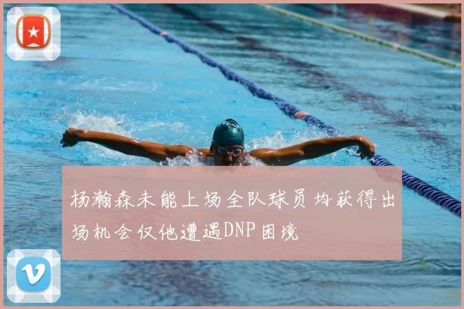 杨瀚森未能上场全队球员均获得出场机会仅他遭遇DNP困境