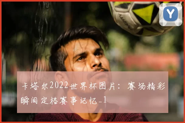 卡塔尔2022世界杯图片：赛场精彩瞬间定格赛事记忆_1