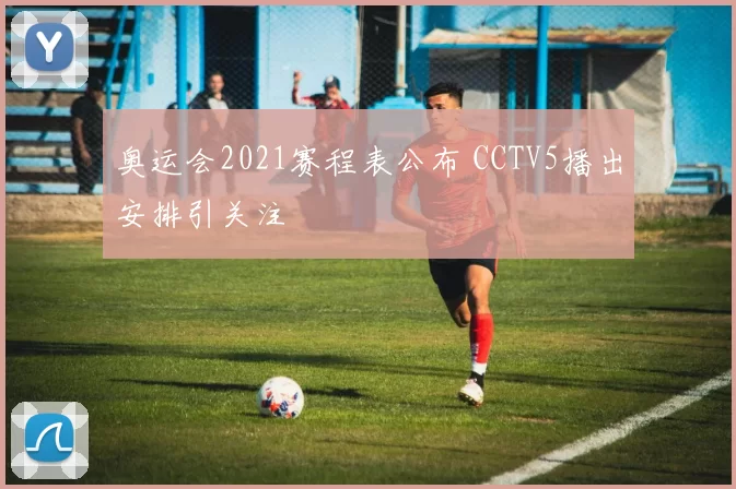 奥运会2021赛程表公布 CCTV5播出安排引关注