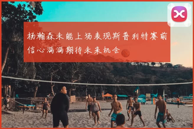 杨瀚森未能上场表现斯普利特赛前信心满满期待未来机会