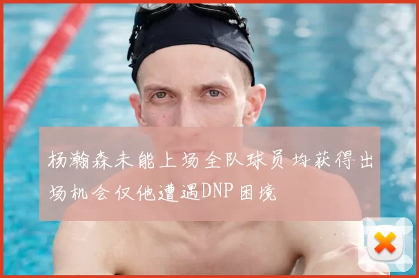 杨瀚森未能上场全队球员均获得出场机会仅他遭遇DNP困境
