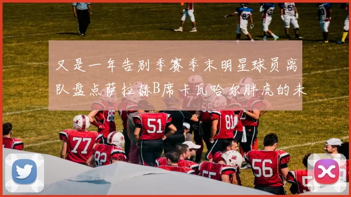 又是一年告别季赛季末明星球员离队盘点萨拉赫B席卡瓦哈尔胖虎的未来去向