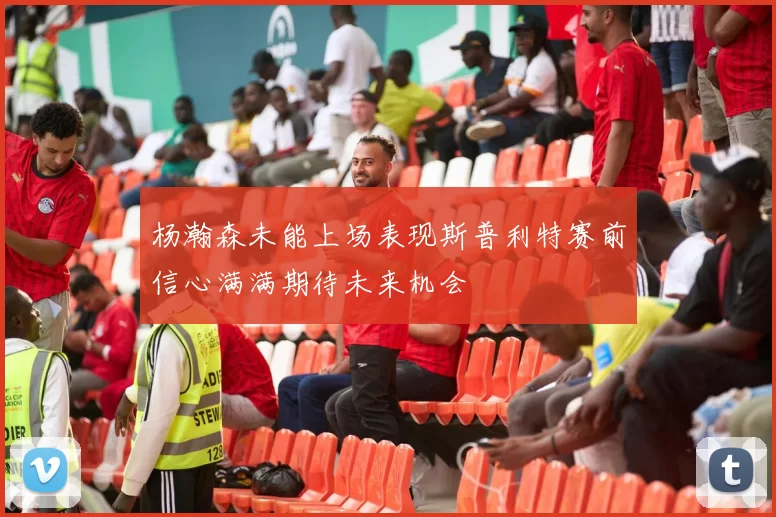 杨瀚森未能上场表现斯普利特赛前信心满满期待未来机会