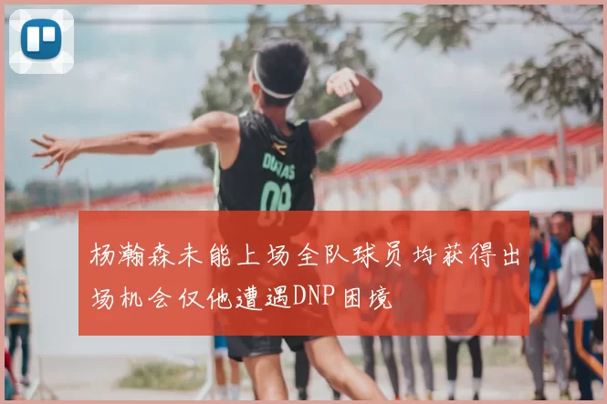 杨瀚森未能上场全队球员均获得出场机会仅他遭遇DNP困境