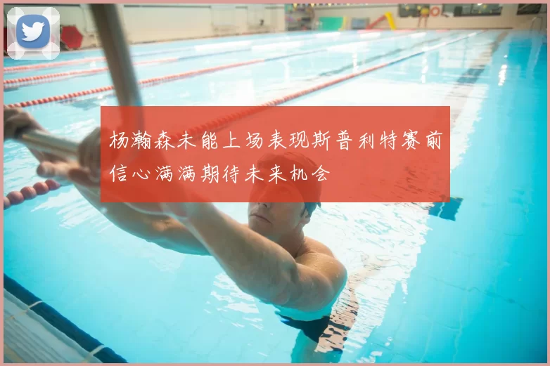 杨瀚森未能上场表现斯普利特赛前信心满满期待未来机会