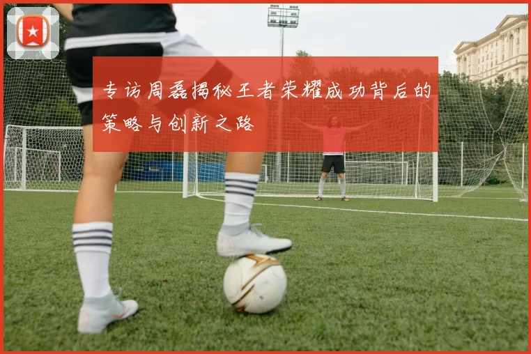 专访周磊揭秘王者荣耀成功背后的策略与创新之路