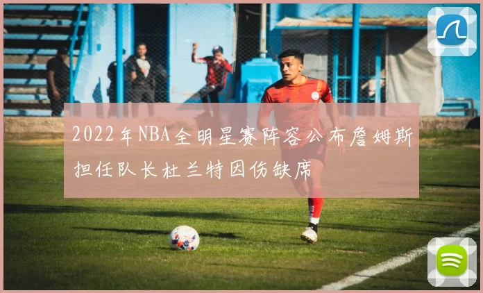 2022年NBA全明星赛阵容公布詹姆斯担任队长杜兰特因伤缺席