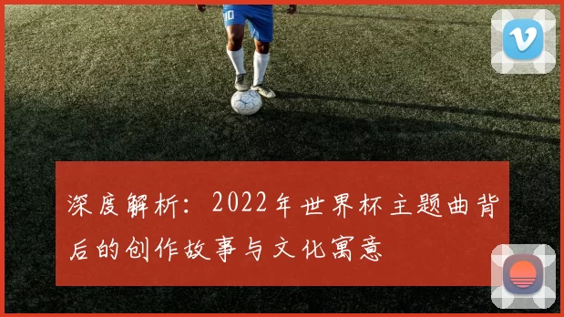 深度解析：2022年世界杯主题曲背后的创作故事与文化寓意