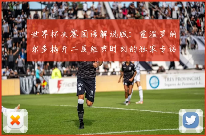 世界杯决赛国语解说版:重温罗纳尔多梅开二度经典时刻的独家专访