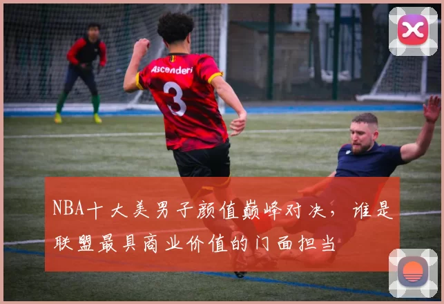 NBA十大美男子颜值巅峰对决，谁是联盟最具商业价值的门面担当