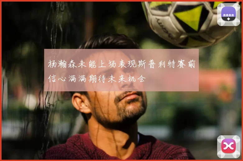 杨瀚森未能上场表现斯普利特赛前信心满满期待未来机会