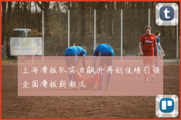 上海滑板队实力飙升再创佳绩引领全国滑板新潮流