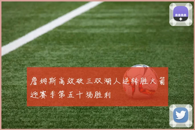詹姆斯高效砍三双湖人逆转胜火箭迎赛季第五十场胜利