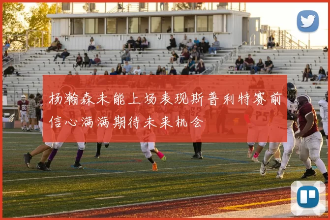 杨瀚森未能上场表现斯普利特赛前信心满满期待未来机会