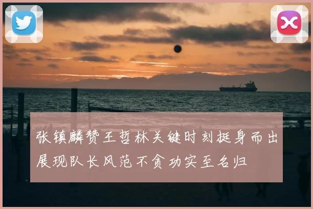 张镇麟赞王哲林关键时刻挺身而出展现队长风范不贪功实至名归
