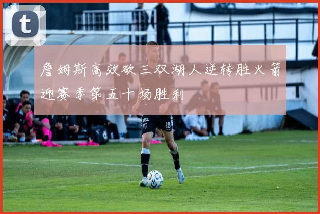詹姆斯高效砍三双湖人逆转胜火箭迎赛季第五十场胜利