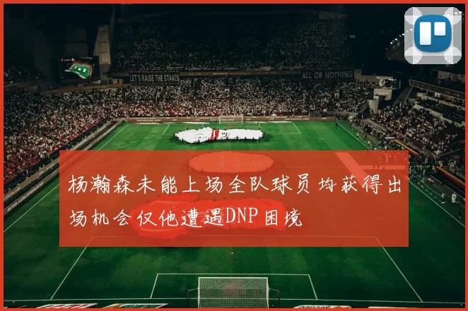 杨瀚森未能上场全队球员均获得出场机会仅他遭遇DNP困境