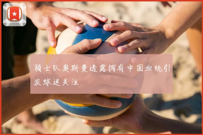 骑士队奥斯曼透露拥有中国血统引发球迷关注