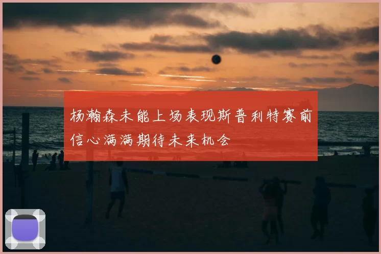 杨瀚森未能上场表现斯普利特赛前信心满满期待未来机会