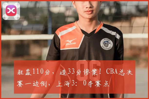 狂轰110分，造33分惨案！CBA总决赛一边倒，上海3：0夺赛点