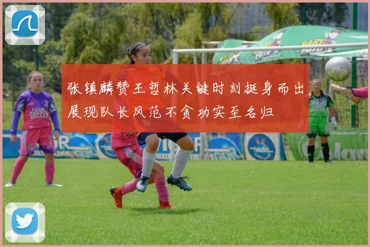张镇麟赞王哲林关键时刻挺身而出展现队长风范不贪功实至名归