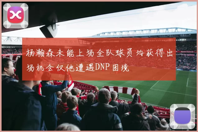 杨瀚森未能上场全队球员均获得出场机会仅他遭遇DNP困境