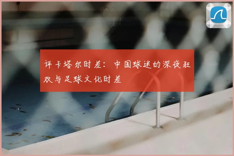 评卡塔尔时差：中国球迷的深夜狂欢与足球文化时差
