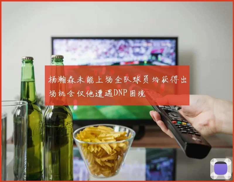 杨瀚森未能上场全队球员均获得出场机会仅他遭遇DNP困境