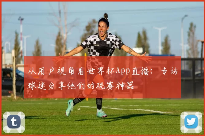 从用户视角看世界杯App直播：专访球迷分享他们的观赛神器