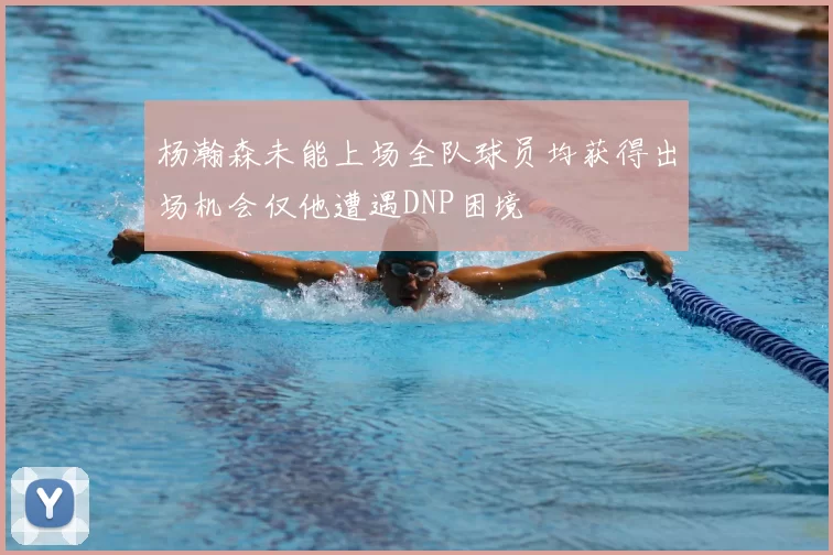 杨瀚森未能上场全队球员均获得出场机会仅他遭遇DNP困境