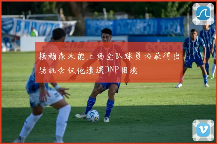 杨瀚森未能上场全队球员均获得出场机会仅他遭遇DNP困境
