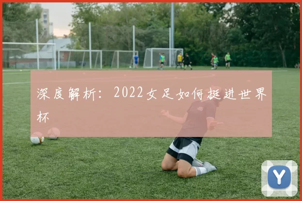 深度解析:2022女足如何挺进世界杯