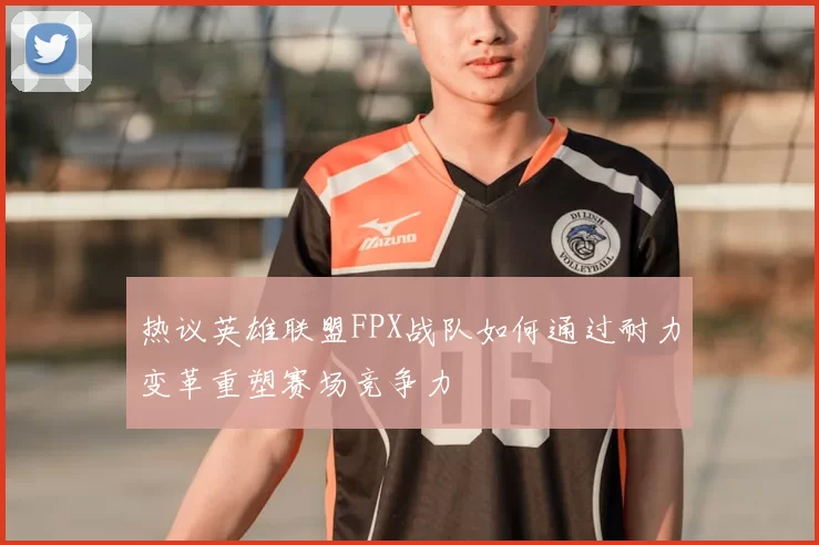 热议英雄联盟FPX战队如何通过耐力变革重塑赛场竞争力
