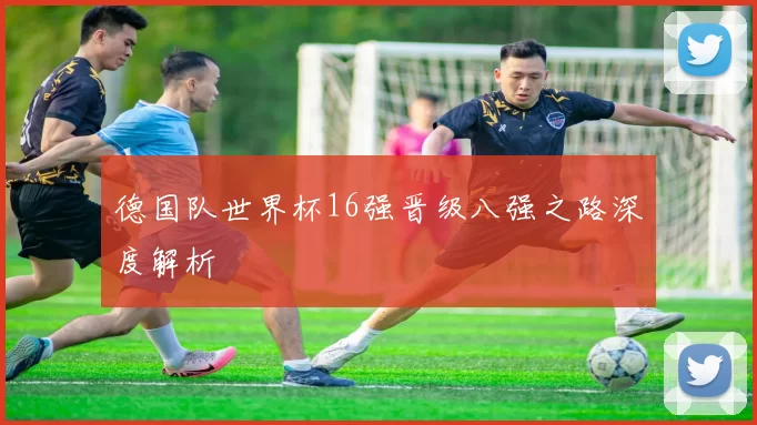 德国队世界杯16强晋级八强之路深度解析