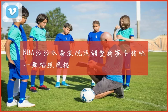 NBA拉拉队着装规范调整新赛季将统一舞蹈服风格