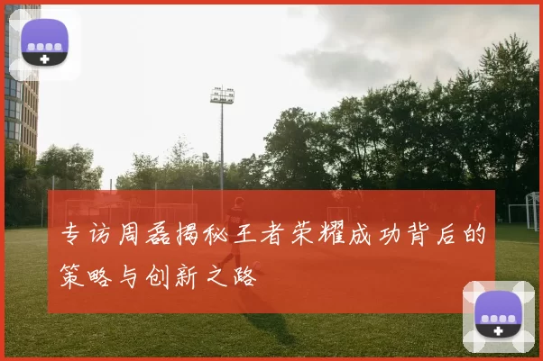 专访周磊揭秘王者荣耀成功背后的策略与创新之路