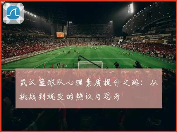 武汉篮球队心理素质提升之路:从挑战到蜕变的热议与思考