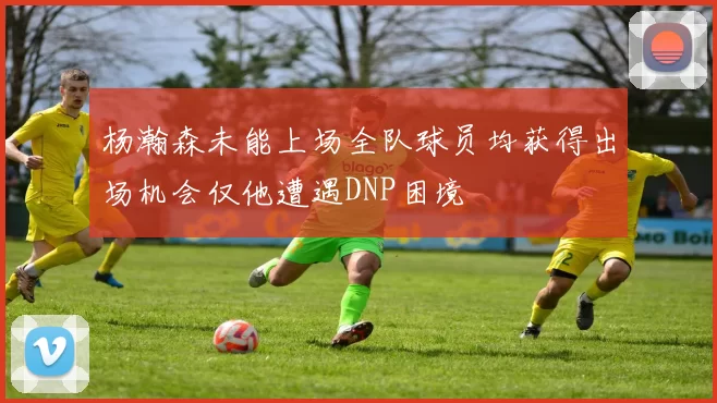 杨瀚森未能上场全队球员均获得出场机会仅他遭遇DNP困境