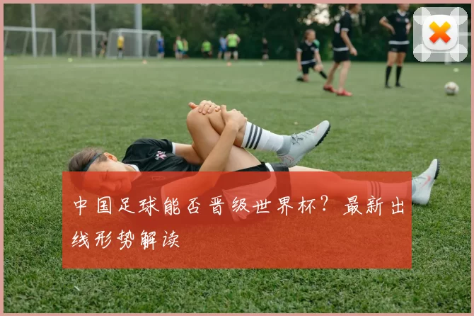 中国足球能否晋级世界杯?最新出线形势解读