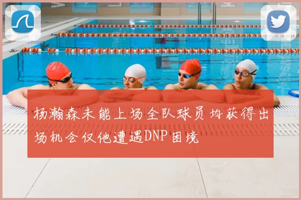 杨瀚森未能上场全队球员均获得出场机会仅他遭遇DNP困境