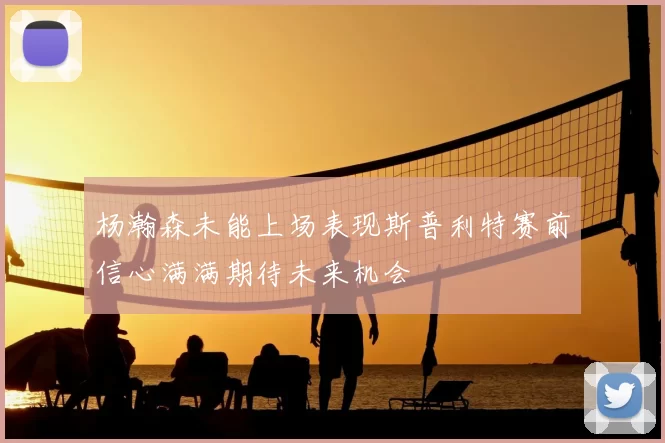 杨瀚森未能上场表现斯普利特赛前信心满满期待未来机会