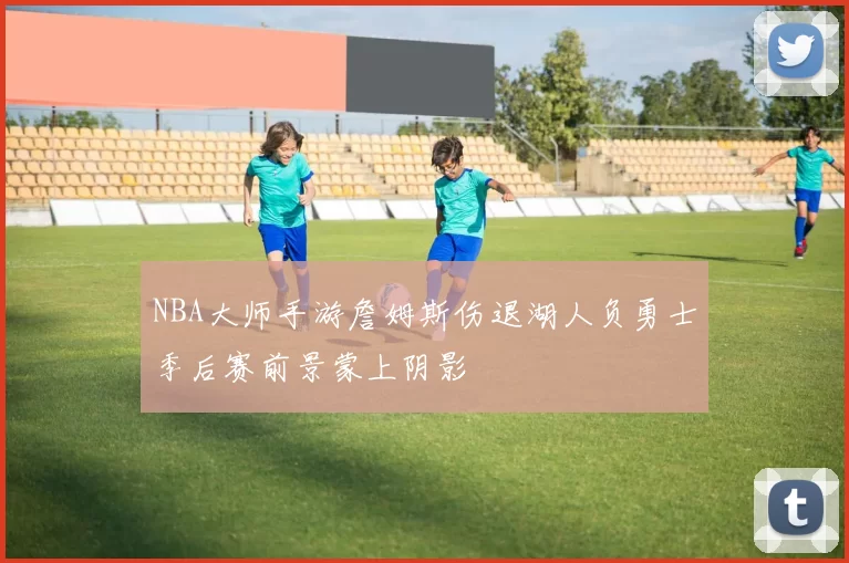 NBA大师手游詹姆斯伤退湖人负勇士季后赛前景蒙上阴影