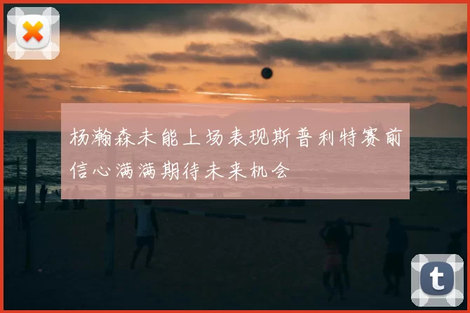 杨瀚森未能上场表现斯普利特赛前信心满满期待未来机会