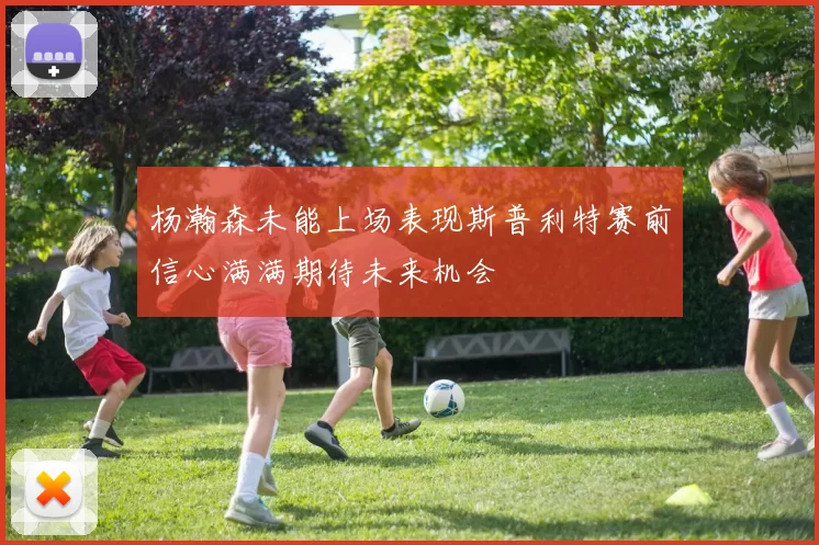 杨瀚森未能上场表现斯普利特赛前信心满满期待未来机会