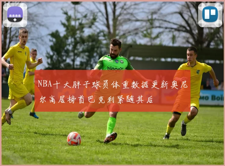 NBA十大胖子球员体重数据更新奥尼尔高居榜首巴克利紧随其后